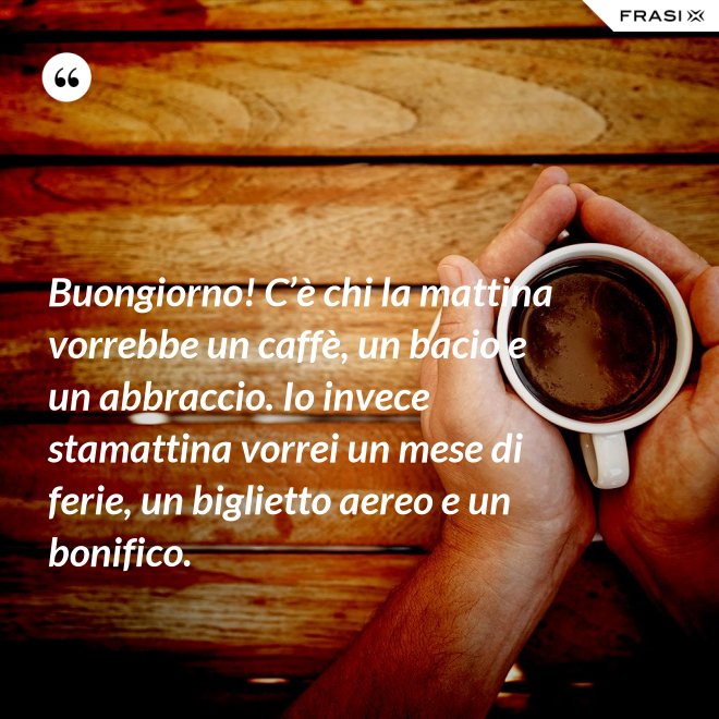 Buongiorno! C’è chi la mattina vorrebbe un caffè, un bacio e un abbraccio. Io invece stamattina vorrei un mese di ferie, un biglietto aereo e un bonifico. - Anonimo