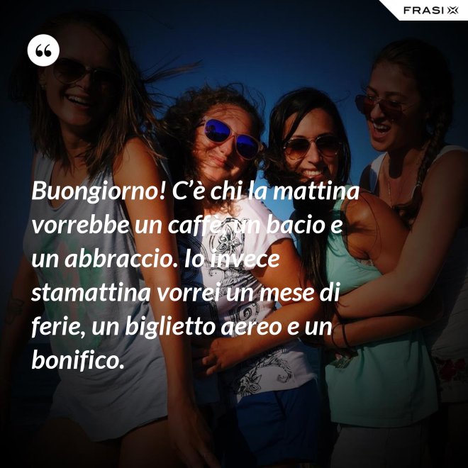 Buongiorno! C’è chi la mattina vorrebbe un caffè, un bacio e un abbraccio. Io invece stamattina vorrei un mese di ferie, un biglietto aereo e un bonifico. - Anonimo