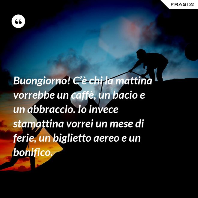 Buongiorno! C’è chi la mattina vorrebbe un caffè, un bacio e un abbraccio. Io invece stamattina vorrei un mese di ferie, un biglietto aereo e un bonifico. - Anonimo