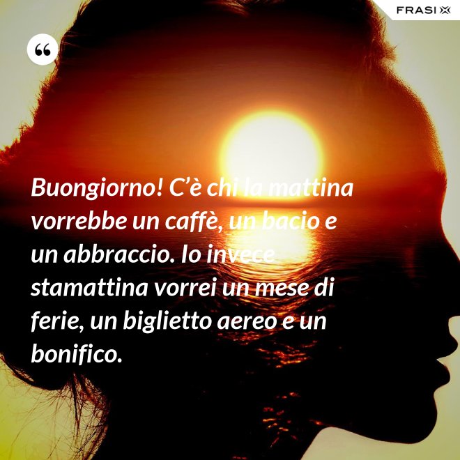 Buongiorno! C’è chi la mattina vorrebbe un caffè, un bacio e un abbraccio. Io invece stamattina vorrei un mese di ferie, un biglietto aereo e un bonifico. - Anonimo