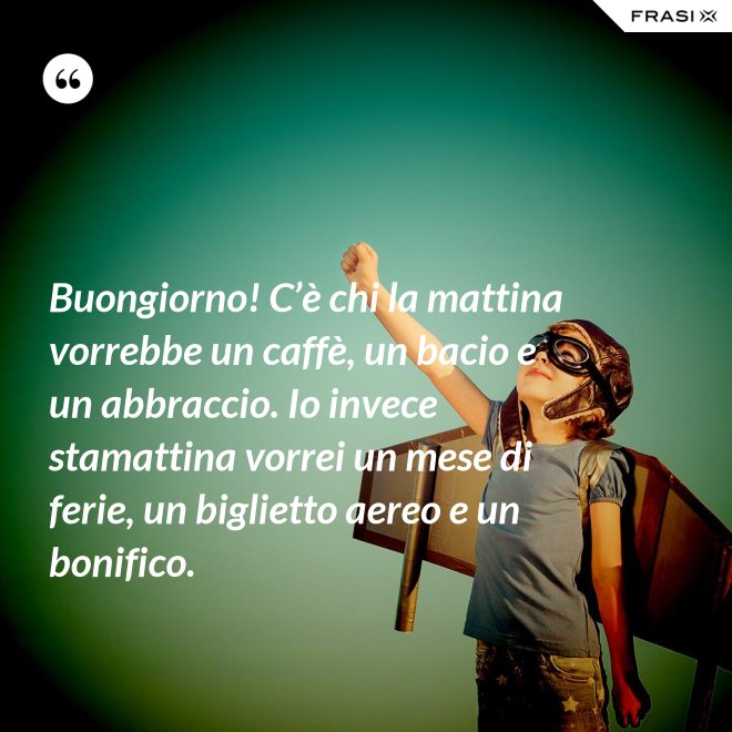 Buongiorno! C’è chi la mattina vorrebbe un caffè, un bacio e un abbraccio. Io invece stamattina vorrei un mese di ferie, un biglietto aereo e un bonifico. - Anonimo