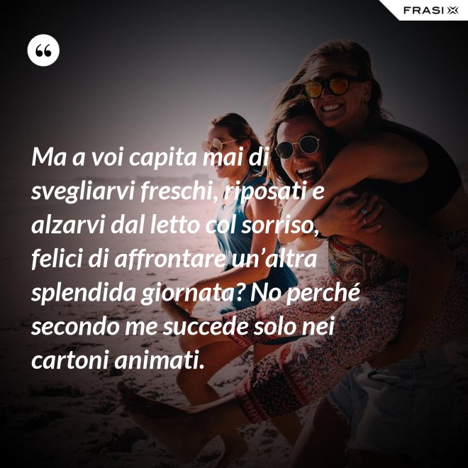 Ma a voi capita mai di svegliarvi freschi, riposati e alzarvi dal letto col sorriso, felici di affrontare un’altra splendida giornata? No perché secondo me succede solo nei cartoni animati. - Anonimo