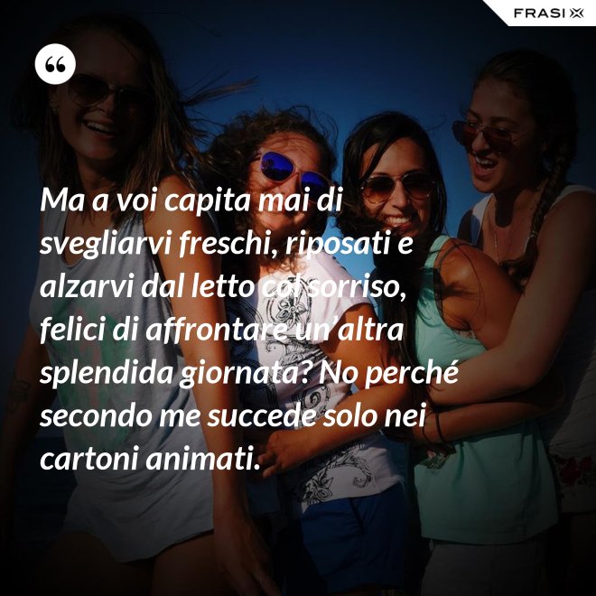 Ma a voi capita mai di svegliarvi freschi, riposati e alzarvi dal letto col sorriso, felici di affrontare un’altra splendida giornata? No perché secondo me succede solo nei cartoni animati. - Anonimo