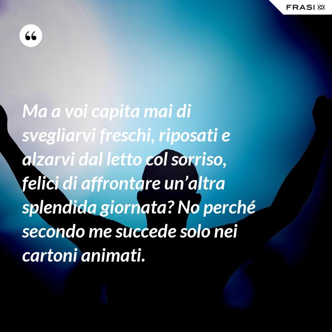 Ma a voi capita mai di svegliarvi freschi, riposati e alzarvi dal letto col sorriso, felici di affrontare un’altra splendida giornata? No perché secondo me succede solo nei cartoni animati. - Anonimo