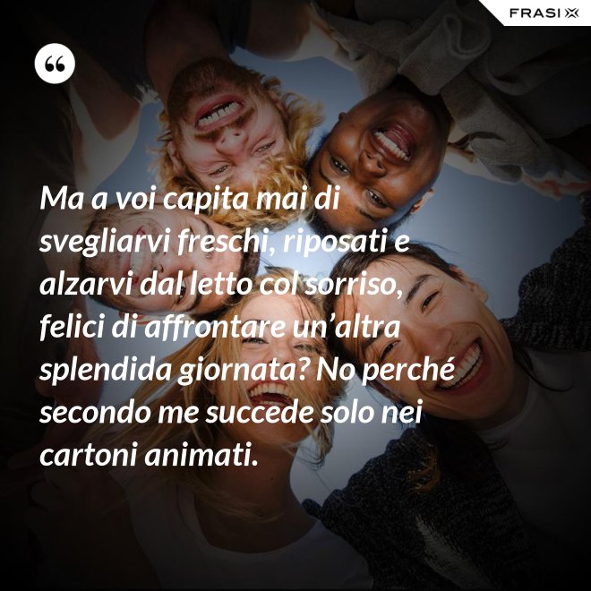 Ma a voi capita mai di svegliarvi freschi, riposati e alzarvi dal letto col sorriso, felici di affrontare un’altra splendida giornata? No perché secondo me succede solo nei cartoni animati. - Anonimo