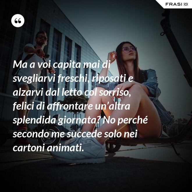 Ma a voi capita mai di svegliarvi freschi, riposati e alzarvi dal letto col sorriso, felici di affrontare un’altra splendida giornata? No perché secondo me succede solo nei cartoni animati. - Anonimo