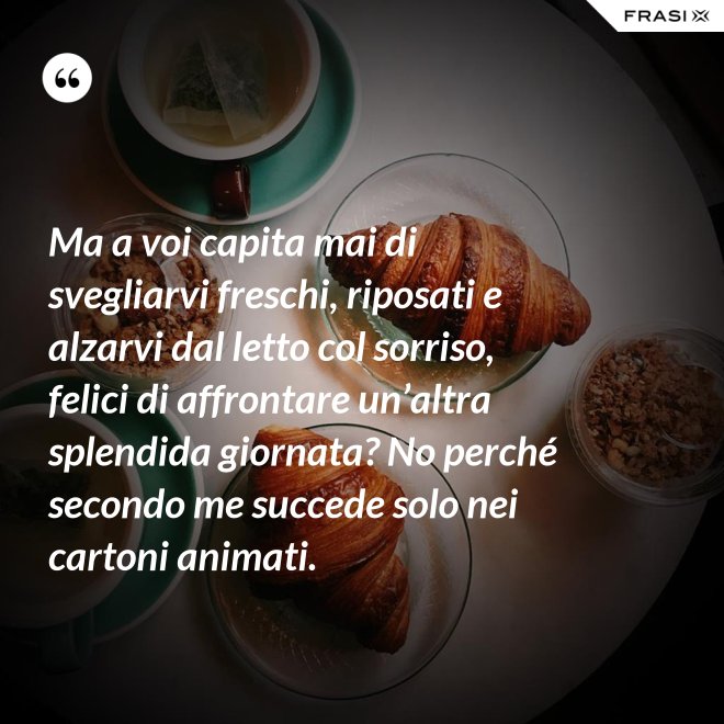 Ma a voi capita mai di svegliarvi freschi, riposati e alzarvi dal letto col sorriso, felici di affrontare un’altra splendida giornata? No perché secondo me succede solo nei cartoni animati. - Anonimo