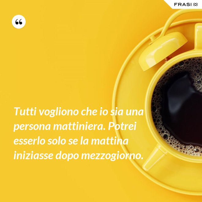 Tutti vogliono che io sia una persona mattiniera. Potrei esserlo solo se la mattina iniziasse dopo mezzogiorno. - Anonimo