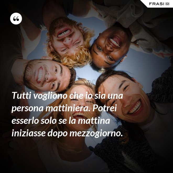 Tutti vogliono che io sia una persona mattiniera. Potrei esserlo solo se la mattina iniziasse dopo mezzogiorno. - Anonimo