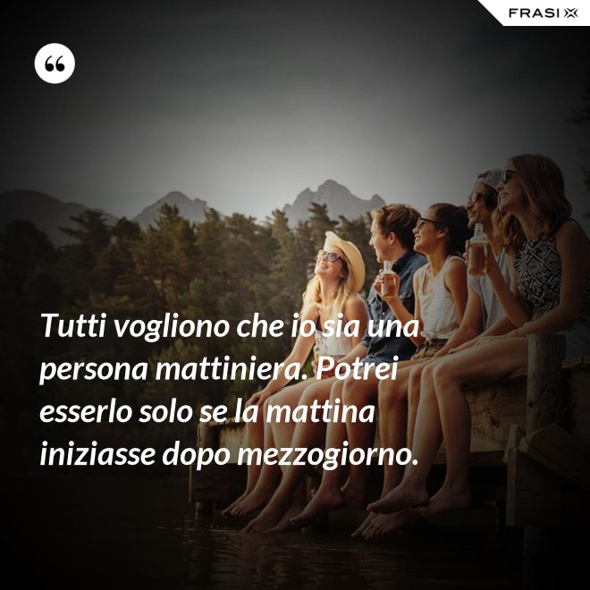 Tutti vogliono che io sia una persona mattiniera. Potrei esserlo solo se la mattina iniziasse dopo mezzogiorno. - Anonimo
