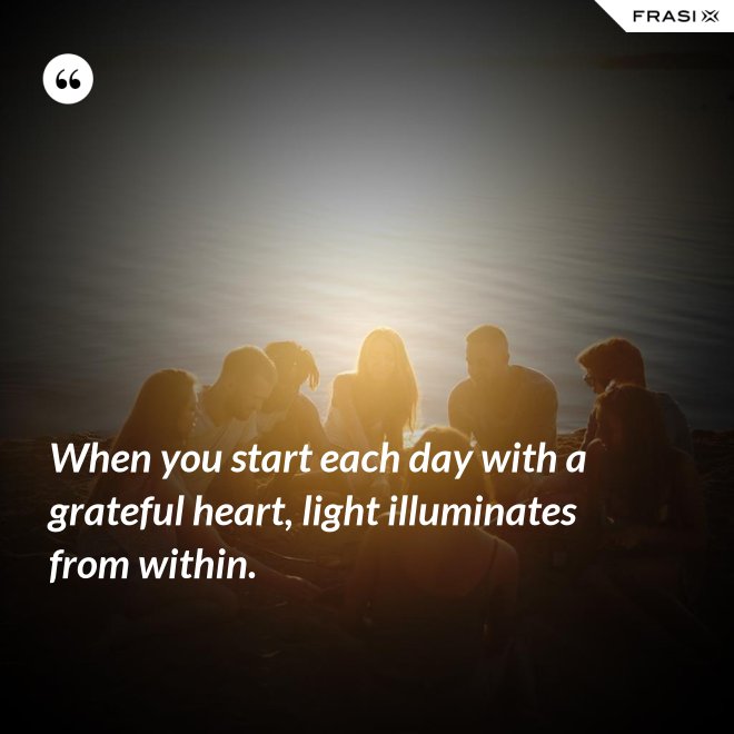 When you start each day with a grateful heart, light illuminates from within. - Anonimo