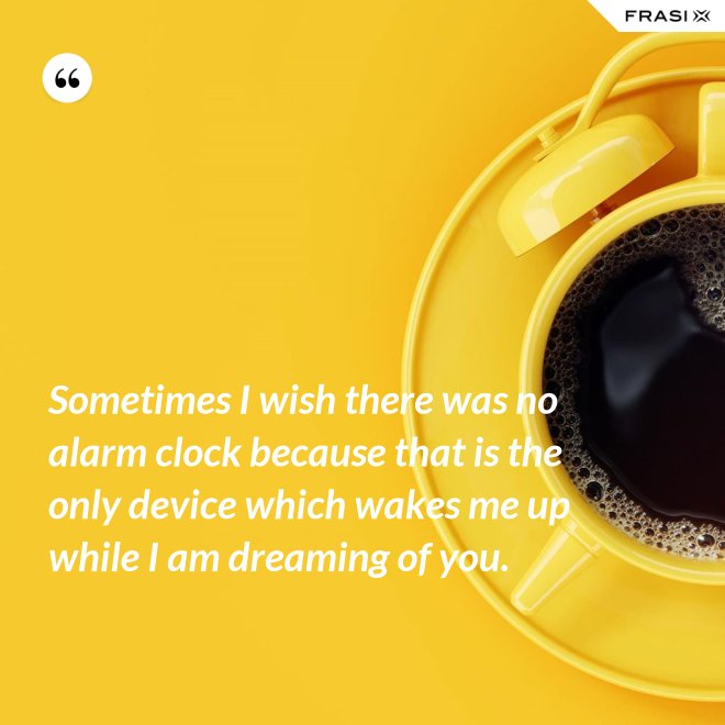 Sometimes I wish there was no alarm clock because that is the only device which wakes me up while I am dreaming of you. - Anonimo