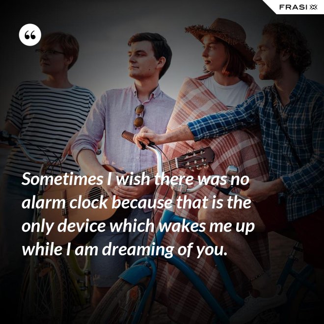 Sometimes I wish there was no alarm clock because that is the only device which wakes me up while I am dreaming of you. - Anonimo