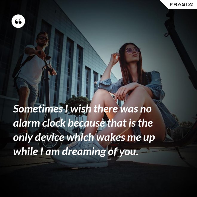 Sometimes I wish there was no alarm clock because that is the only device which wakes me up while I am dreaming of you. - Anonimo