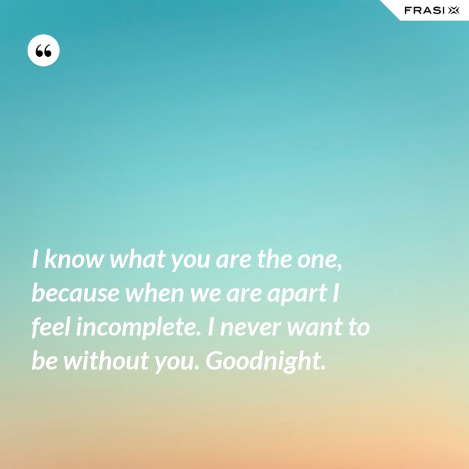 I know what you are the one, because when we are apart I feel incomplete. I never want to be without you. Goodnight. - Anonimo