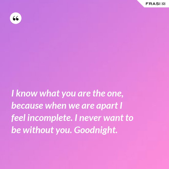 I know what you are the one, because when we are apart I feel incomplete. I never want to be without you. Goodnight. - Anonimo