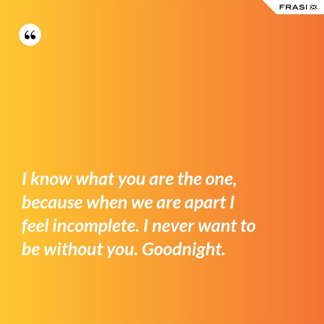 I know what you are the one, because when we are apart I feel incomplete. I never want to be without you. Goodnight. - Anonimo