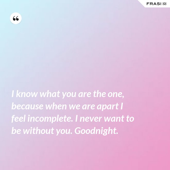 I know what you are the one, because when we are apart I feel incomplete. I never want to be without you. Goodnight. - Anonimo