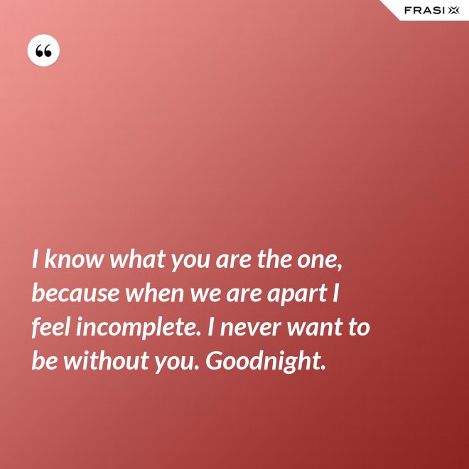 I know what you are the one, because when we are apart I feel incomplete. I never want to be without you. Goodnight. - Anonimo