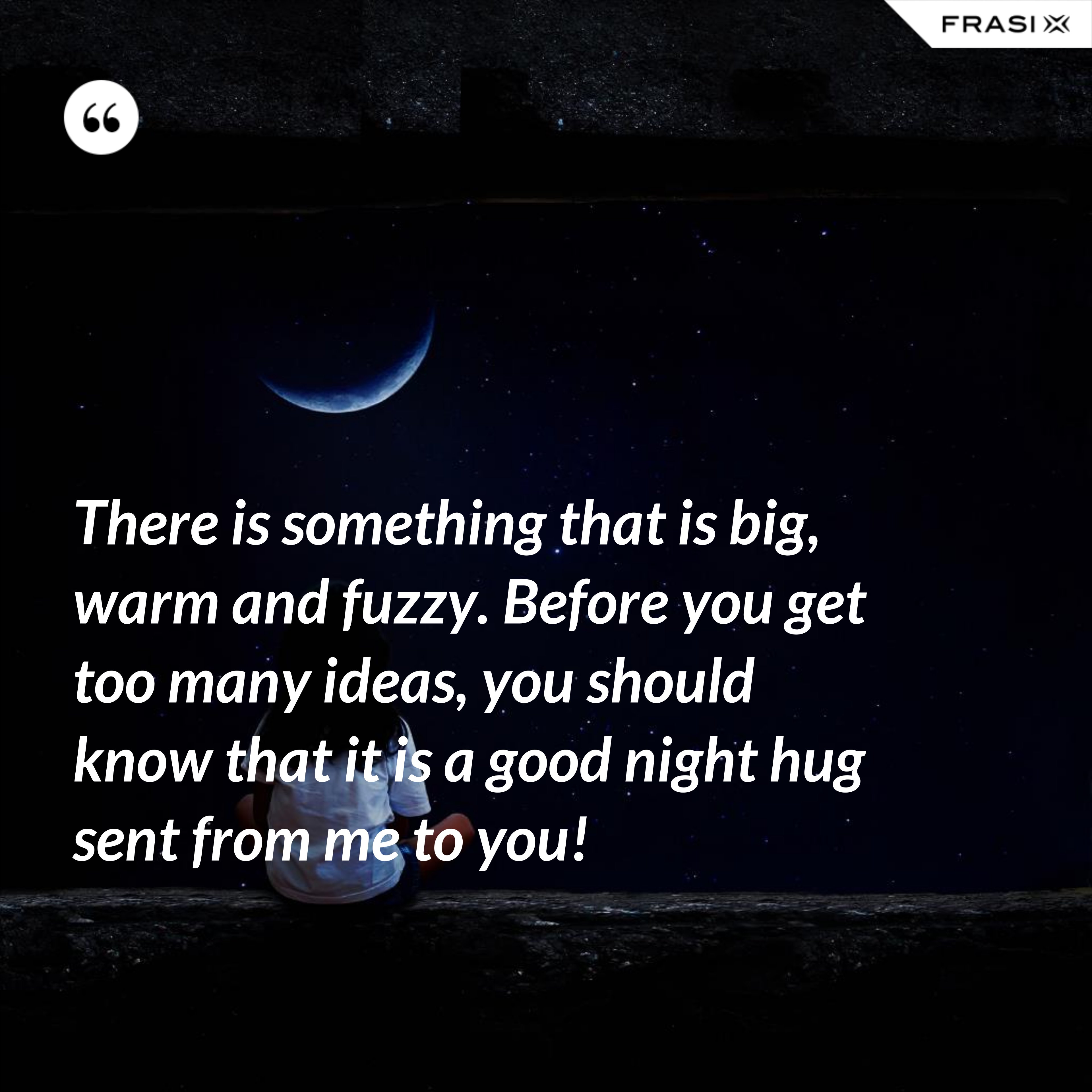 There is something that is big, warm and fuzzy. Before you get too many ideas, you should know that it is a good night hug sent from me to you! - Anonimo