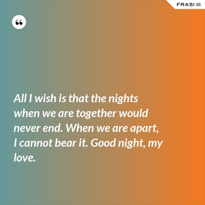 All I wish is that the nights when we are together would never end. When we are apart, I cannot bear it. Good night, my love. - Anonimo