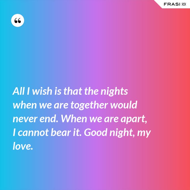 All I wish is that the nights when we are together would never end. When we are apart, I cannot bear it. Good night, my love. - Anonimo