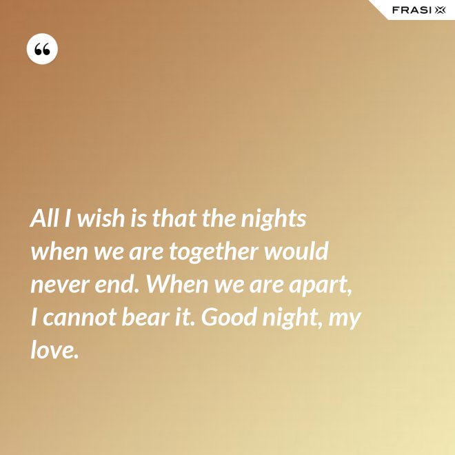 All I wish is that the nights when we are together would never end. When we are apart, I cannot bear it. Good night, my love. - Anonimo