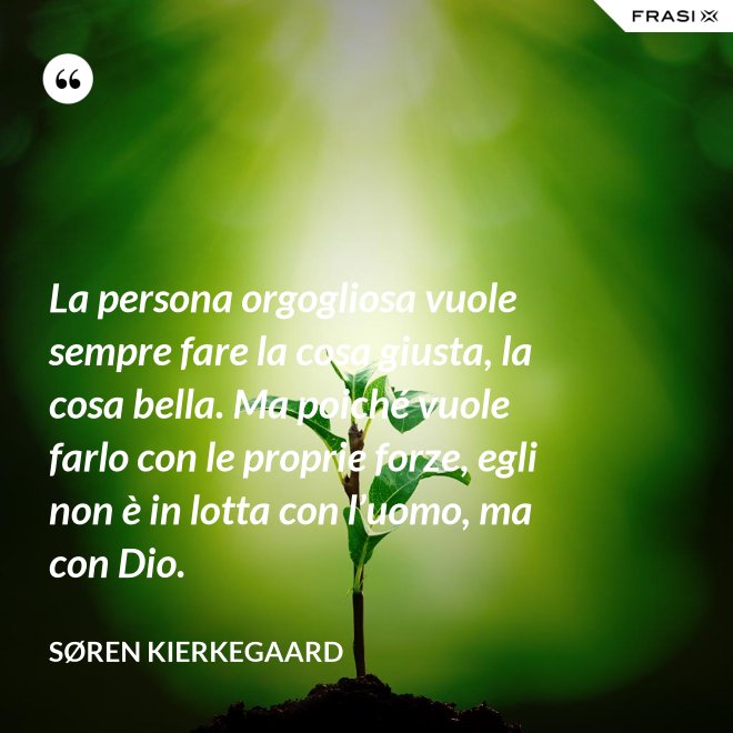 La persona orgogliosa vuole sempre fare la cosa giusta, la cosa bella. Ma poiché vuole farlo con le proprie forze, egli non è in lotta con l’uomo, ma con Dio. - Søren Kierkegaard