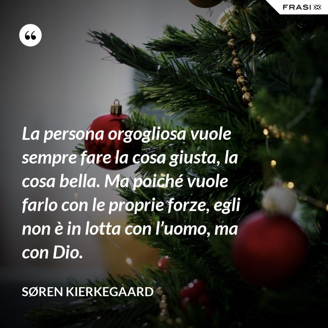 La persona orgogliosa vuole sempre fare la cosa giusta, la cosa bella. Ma poiché vuole farlo con le proprie forze, egli non è in lotta con l’uomo, ma con Dio. - Søren Kierkegaard