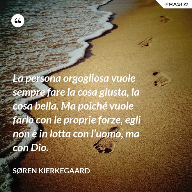 La persona orgogliosa vuole sempre fare la cosa giusta, la cosa bella. Ma poiché vuole farlo con le proprie forze, egli non è in lotta con l’uomo, ma con Dio. - Søren Kierkegaard