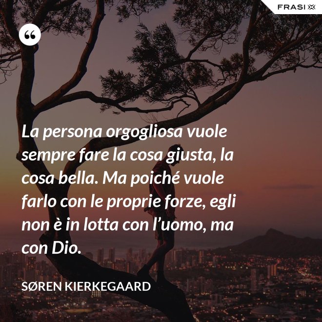 La persona orgogliosa vuole sempre fare la cosa giusta, la cosa bella. Ma poiché vuole farlo con le proprie forze, egli non è in lotta con l’uomo, ma con Dio. - Søren Kierkegaard