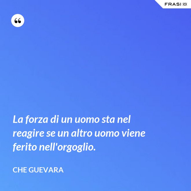 La forza di un uomo sta nel reagire se un altro uomo viene ferito nell'orgoglio. - Che Guevara