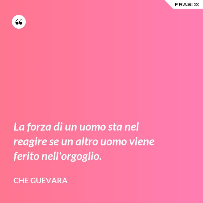 La forza di un uomo sta nel reagire se un altro uomo viene ferito nell'orgoglio. - Che Guevara