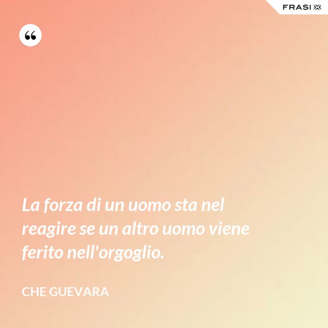 La forza di un uomo sta nel reagire se un altro uomo viene ferito nell'orgoglio. - Che Guevara