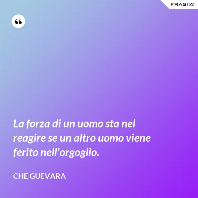 La forza di un uomo sta nel reagire se un altro uomo viene ferito nell'orgoglio. - Che Guevara