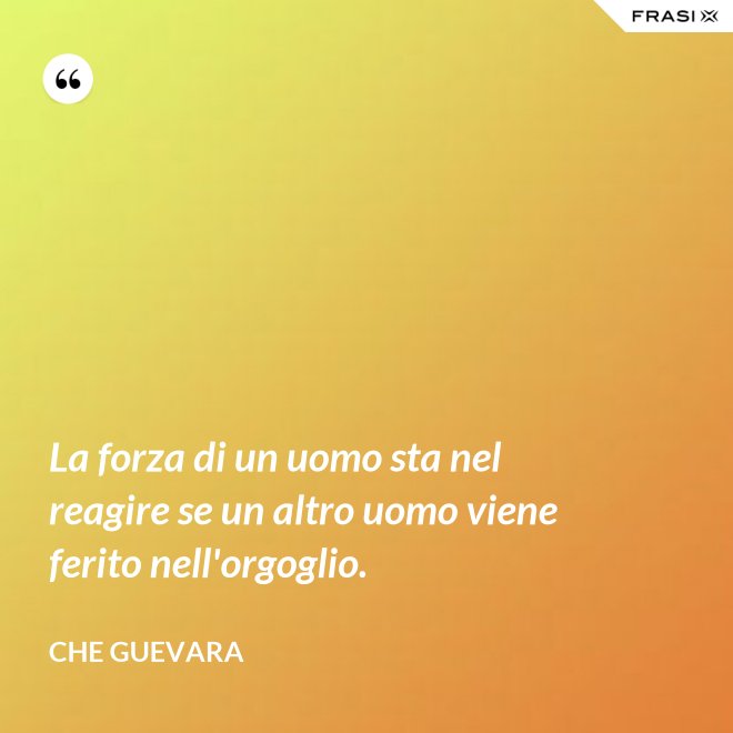 La forza di un uomo sta nel reagire se un altro uomo viene ferito nell'orgoglio. - Che Guevara