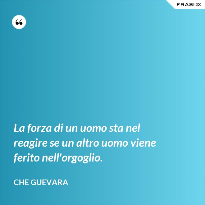 La forza di un uomo sta nel reagire se un altro uomo viene ferito nell'orgoglio. - Che Guevara