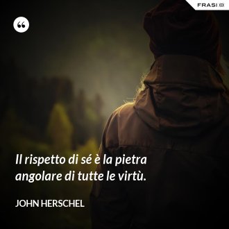 Il rispetto di sé è la pietra angolare di tutte le virtù. - John Herschel