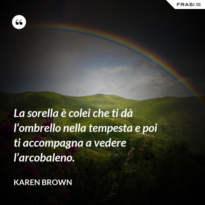 La sorella è colei che ti dà l’ombrello nella tempesta e poi ti accompagna a vedere l’arcobaleno. - Karen Brown