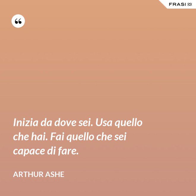 Inizia da dove sei. Usa quello che hai. Fai quello che sei capace di fare. - Arthur Ashe