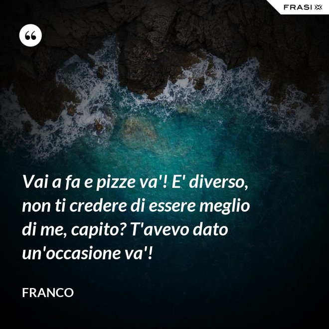 Vai a fa e pizze va'! E' diverso, non ti credere di essere meglio di me, capito? T'avevo dato un'occasione va'! - Franco