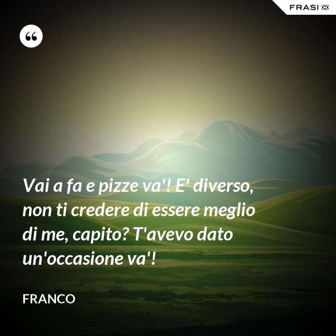 Vai a fa e pizze va'! E' diverso, non ti credere di essere meglio di me, capito? T'avevo dato un'occasione va'! - Franco