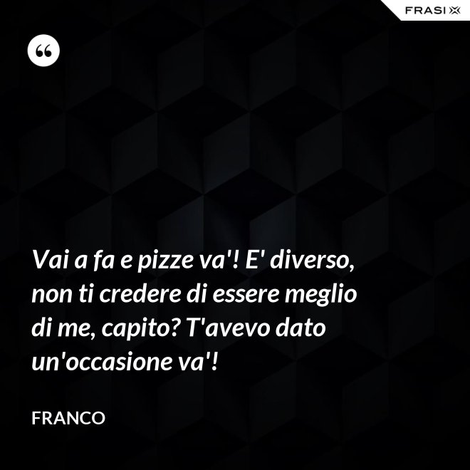Vai a fa e pizze va'! E' diverso, non ti credere di essere meglio di me, capito? T'avevo dato un'occasione va'! - Franco