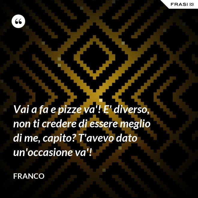 Vai a fa e pizze va'! E' diverso, non ti credere di essere meglio di me, capito? T'avevo dato un'occasione va'! - Franco