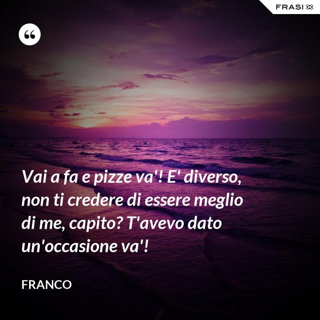 Vai a fa e pizze va'! E' diverso, non ti credere di essere meglio di me, capito? T'avevo dato un'occasione va'! - Franco