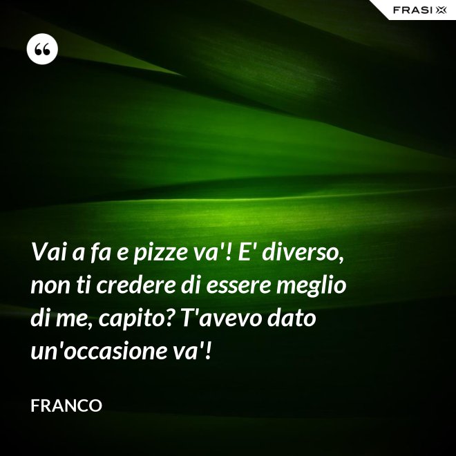 Vai a fa e pizze va'! E' diverso, non ti credere di essere meglio di me, capito? T'avevo dato un'occasione va'! - Franco