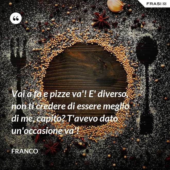 Vai a fa e pizze va'! E' diverso, non ti credere di essere meglio di me, capito? T'avevo dato un'occasione va'! - Franco
