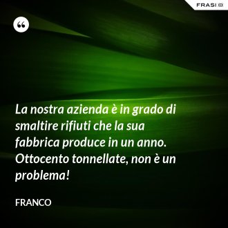 La nostra azienda è in grado di smaltire rifiuti che la sua fabbrica produce in un anno. Ottocento tonnellate, non è un problema! - Franco