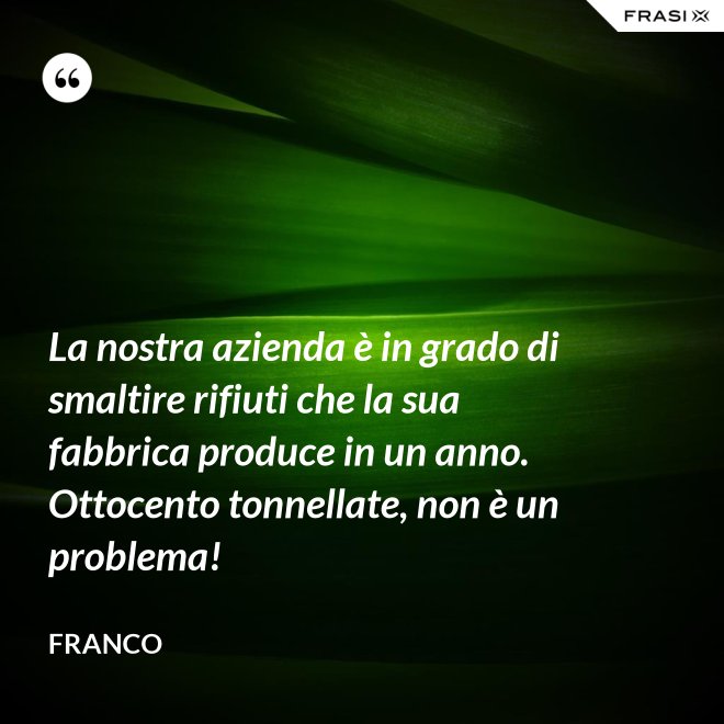 La nostra azienda è in grado di smaltire rifiuti che la sua fabbrica produce in un anno. Ottocento tonnellate, non è un problema! - Franco
