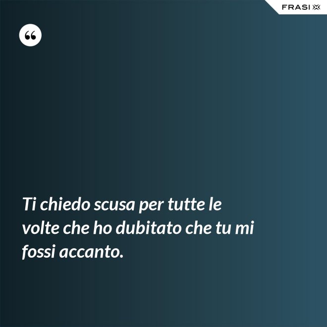 Ti chiedo scusa per tutte le volte che ho dubitato che tu mi fossi accanto. - Anonimo